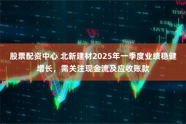 股票配資中心 北新建材2025年一季度業(yè)績(jī)穩(wěn)健增長(zhǎng)，需關(guān)注現(xiàn)金流及應(yīng)收賬款
