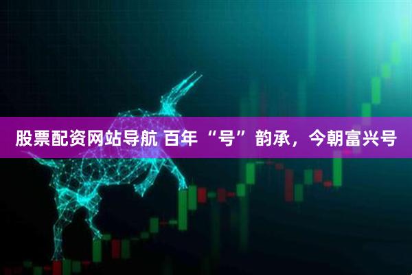 股票配資網站導航 百年 “號” 韻承，今朝富興號